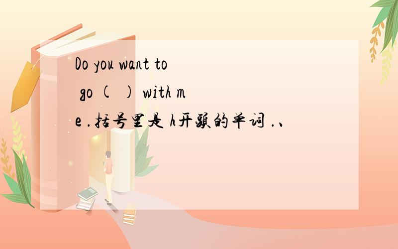 Do you want to go ( ) with me .括号里是 h开头的单词 .、