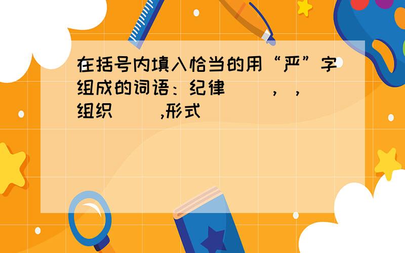 在括号内填入恰当的用“严”字组成的词语：纪律( ),）,组织（ ）,形式