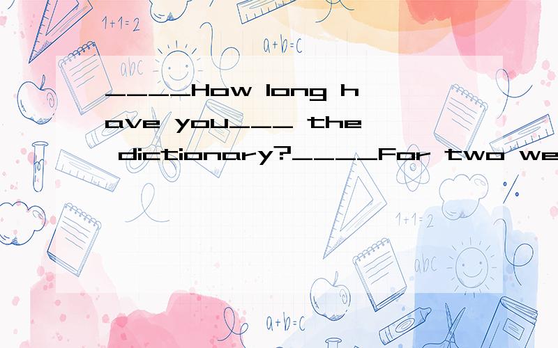 ____How long have you___ the dictionary?____For two weeks