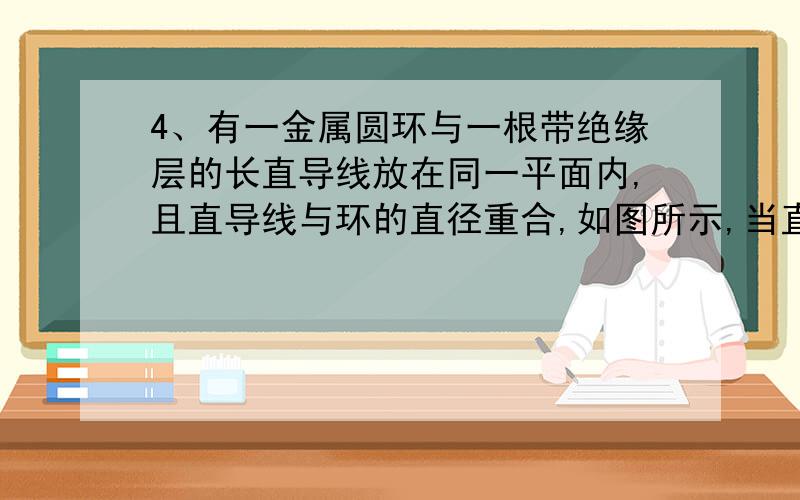 4、有一金属圆环与一根带绝缘层的长直导线放在同一平面内,且直导线与环的直径重合,如图所示,当直导线中通以均匀增加的电流时