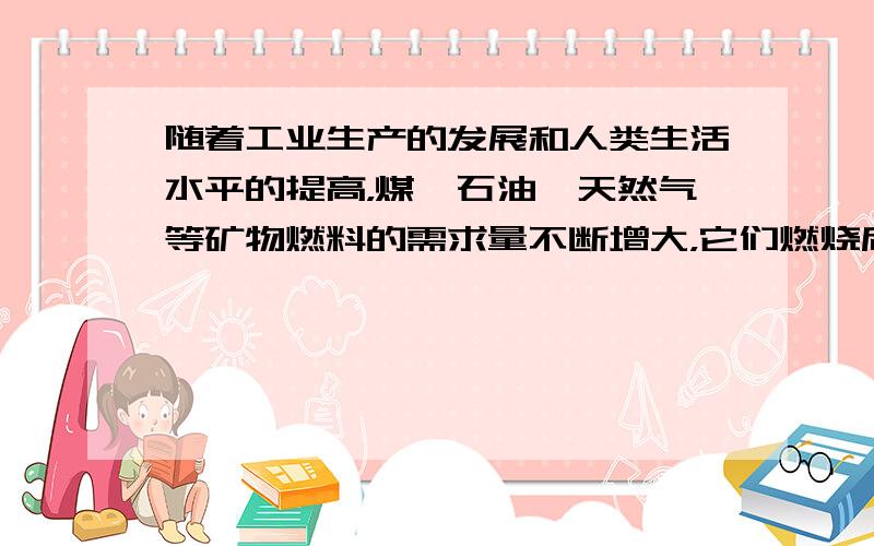 随着工业生产的发展和人类生活水平的提高，煤、石油、天然气等矿物燃料的需求量不断增大，它们燃烧后放出大量二氧化碳气体，加