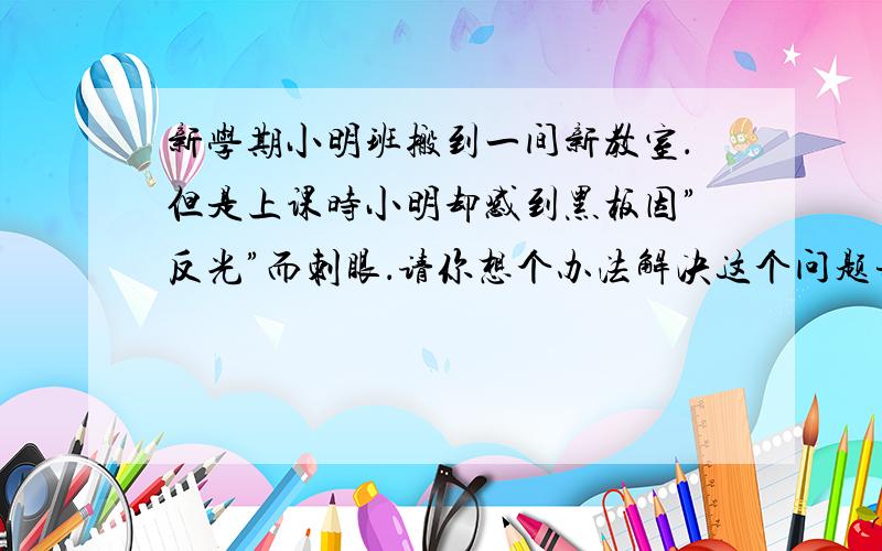 新学期小明班搬到一间新教室．但是上课时小明却感到黑板因”反光”而刺眼．请你想个办法解决这个问题并说明理由．