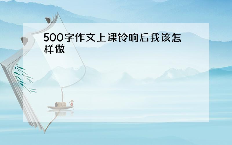 500字作文上课铃响后我该怎样做