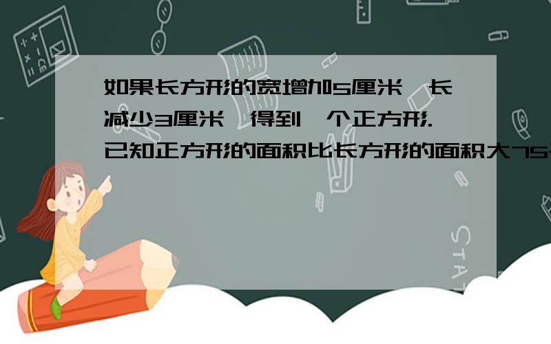 如果长方形的宽增加5厘米,长减少3厘米,得到一个正方形.已知正方形的面积比长方形的面积大75平方厘米,求正方形的面积.（