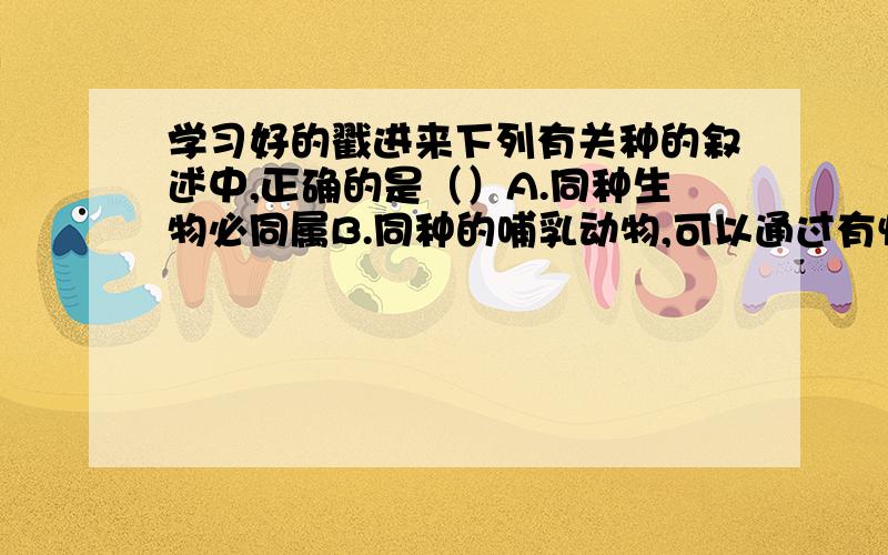 学习好的戳进来下列有关种的叙述中,正确的是（）A.同种生物必同属B.同种的哺乳动物,可以通过有性生殖产生后代,后代也具有