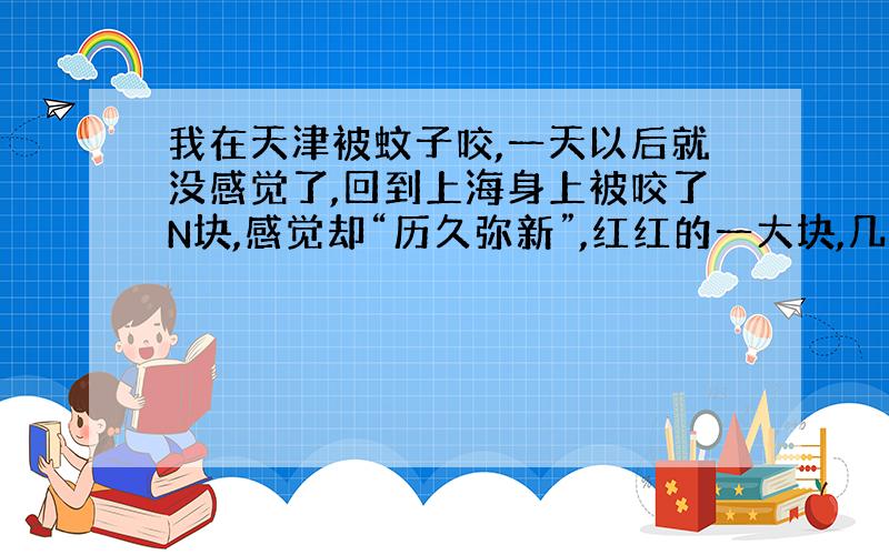 我在天津被蚊子咬,一天以后就没感觉了,回到上海身上被咬了N块,感觉却“历久弥新”,红红的一大块,几天过去了还是很痒很痒.