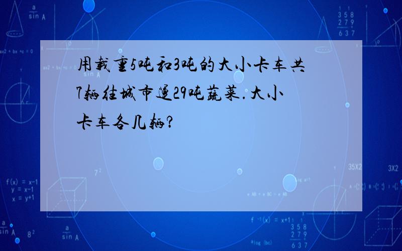 用载重5吨和3吨的大小卡车共7辆往城市运29吨蔬菜.大小卡车各几辆?