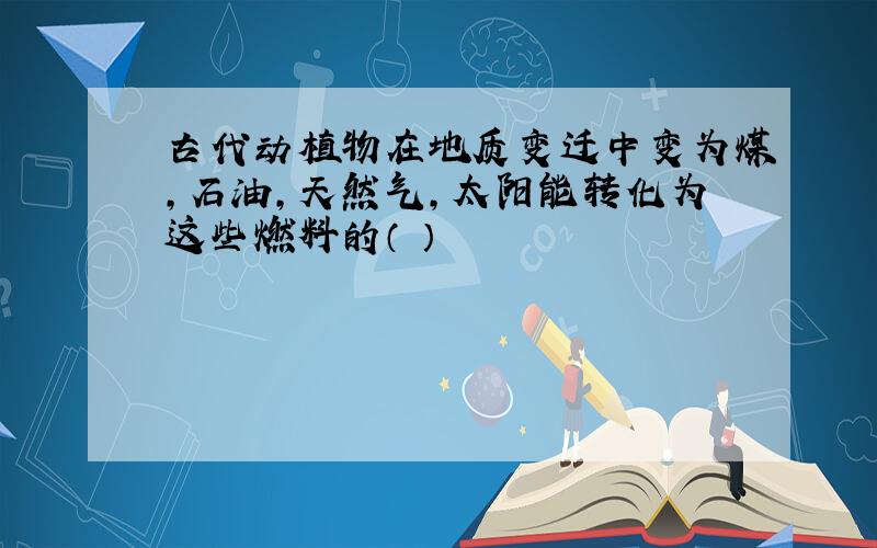 古代动植物在地质变迁中变为煤,石油,天然气,太阳能转化为这些燃料的（ ）