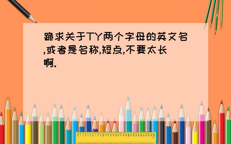 跪求关于TY两个字母的英文名,或者是名称,短点,不要太长啊.