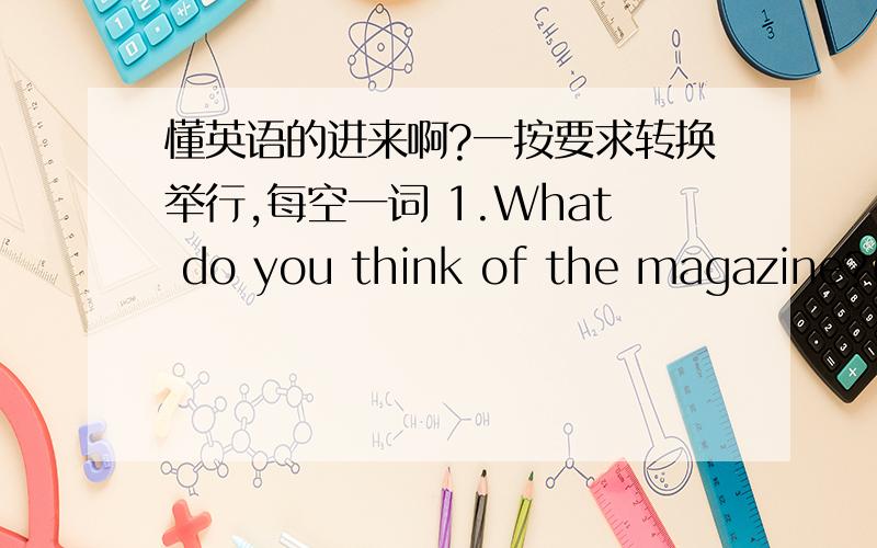 懂英语的进来啊?一按要求转换举行,每空一词 1.What do you think of the magazine?(同