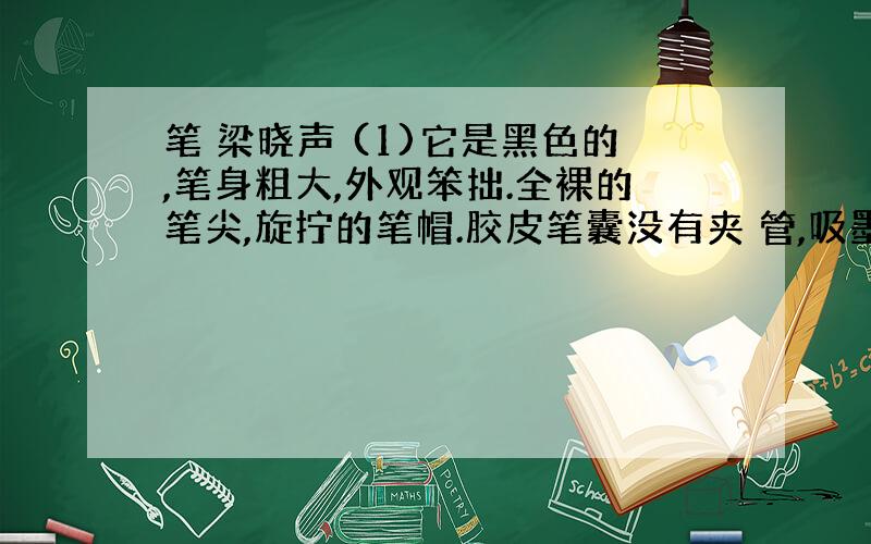 笔 梁晓声 (1)它是黑色的,笔身粗大,外观笨拙.全裸的笔尖,旋拧的笔帽.胶皮笔囊没有夹 管,吸墨水时,鼓起缓慢.这种老