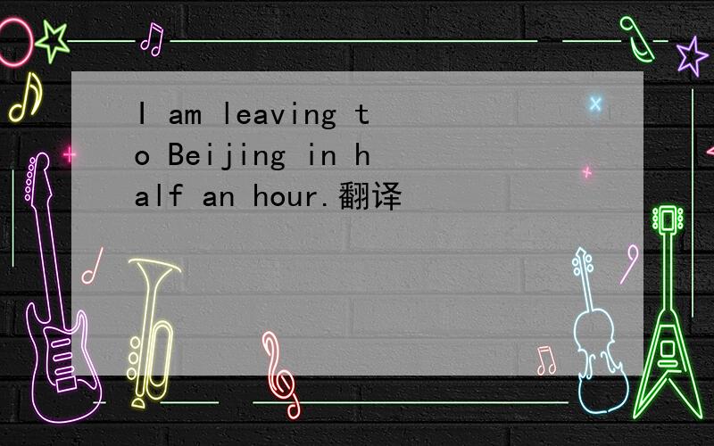 I am leaving to Beijing in half an hour.翻译