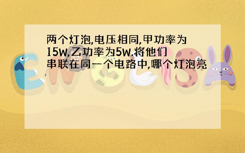 两个灯泡,电压相同,甲功率为15W,乙功率为5W.将他们串联在同一个电路中,哪个灯泡亮