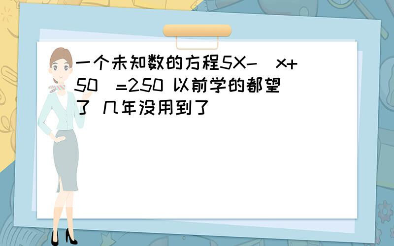 一个未知数的方程5X-(x+50)=250 以前学的都望了 几年没用到了