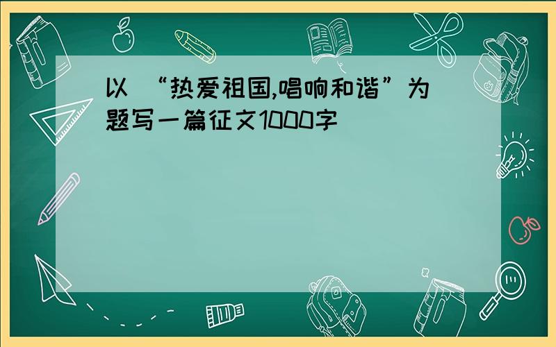 以 “热爱祖国,唱响和谐”为题写一篇征文1000字