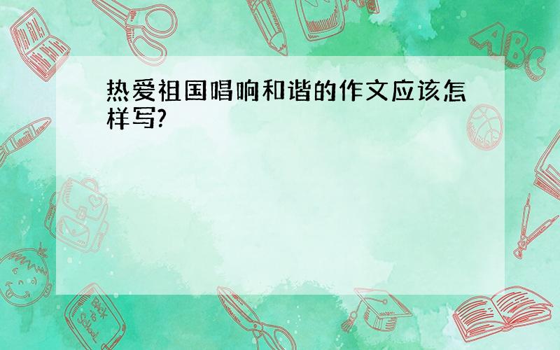 热爱祖国唱响和谐的作文应该怎样写?