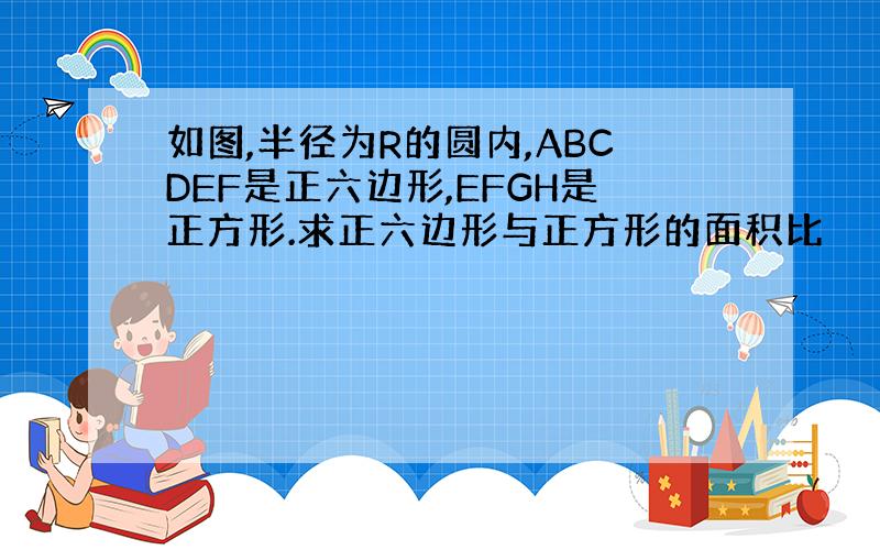 如图,半径为R的圆内,ABCDEF是正六边形,EFGH是正方形.求正六边形与正方形的面积比