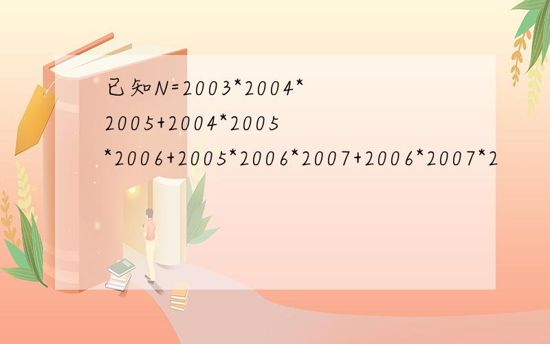 已知N=2003*2004*2005+2004*2005*2006+2005*2006*2007+2006*2007*2