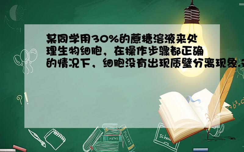 某同学用30%的蔗糖溶液来处理生物细胞，在操作步骤都正确的情况下，细胞没有出现质壁分离现象.对此合理的解释可能是（　　）