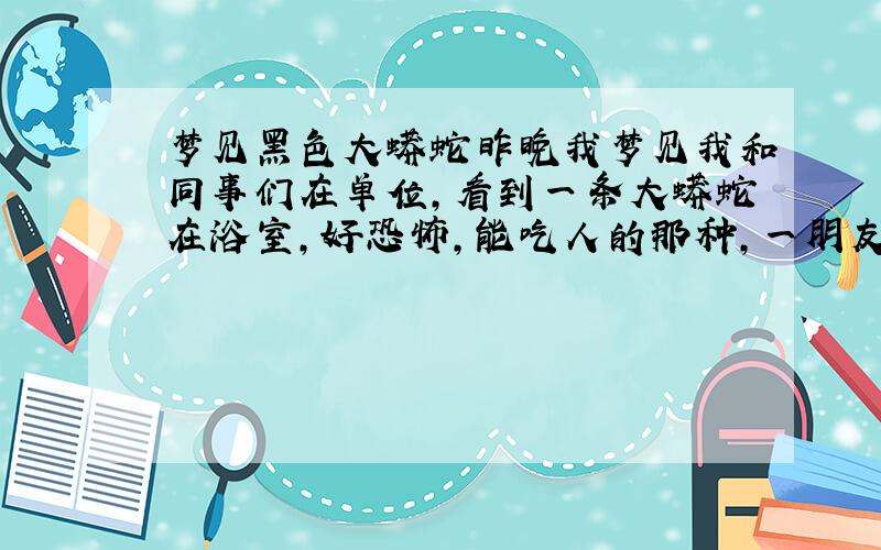 梦见黑色大蟒蛇昨晚我梦见我和同事们在单位,看到一条大蟒蛇在浴室,好恐怖,能吃人的那种,一朋友好像被蛇咬了,好恐怖,我不敢