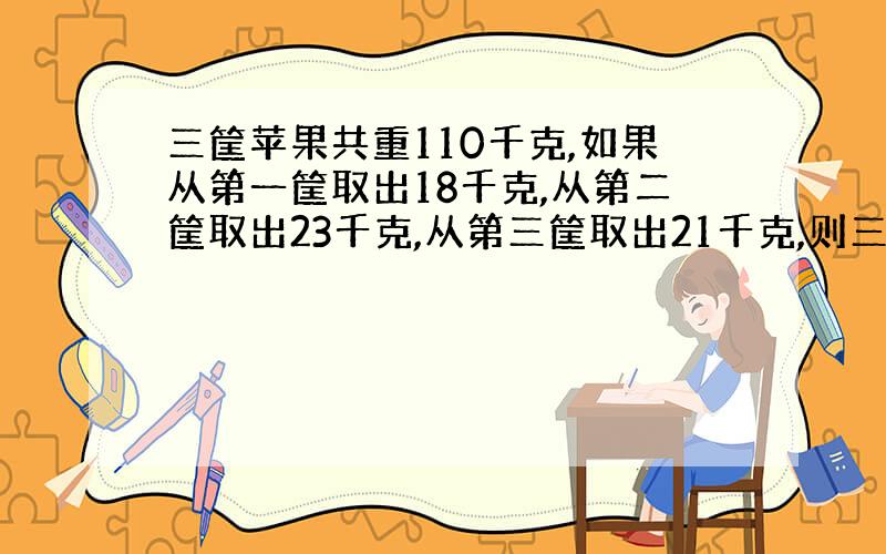 三筐苹果共重110千克,如果从第一筐取出18千克,从第二筐取出23千克,从第三筐取出21千克,则三筐所剩的苹果重量相同,