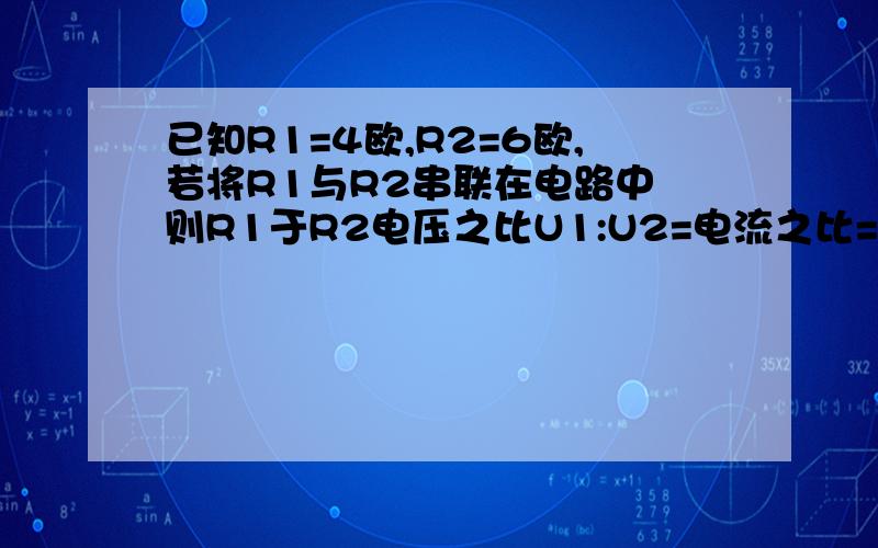 已知R1=4欧,R2=6欧,若将R1与R2串联在电路中 则R1于R2电压之比U1:U2=电流之比=