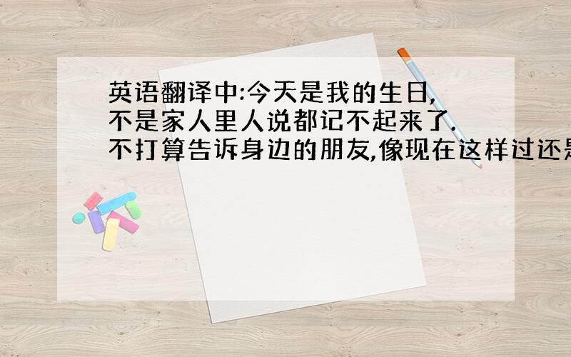 英语翻译中:今天是我的生日,不是家人里人说都记不起来了.不打算告诉身边的朋友,像现在这样过还是挺好的,起码可以安静些.英