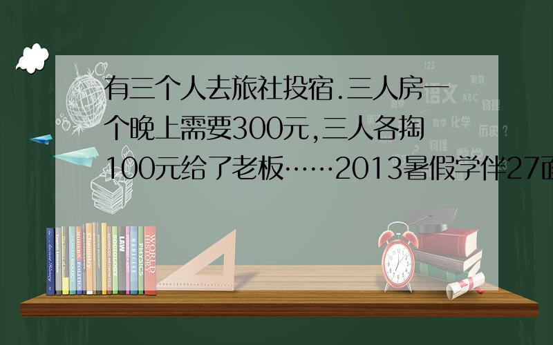 有三个人去旅社投宿.三人房一个晚上需要300元,三人各掏100元给了老板……2013暑假学伴27面.