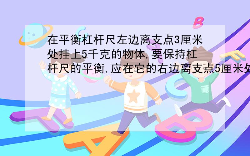 在平衡杠杆尺左边离支点3厘米处挂上5千克的物体,要保持杠杆尺的平衡,应在它的右边离支点5厘米处挂上（）千克的物体.