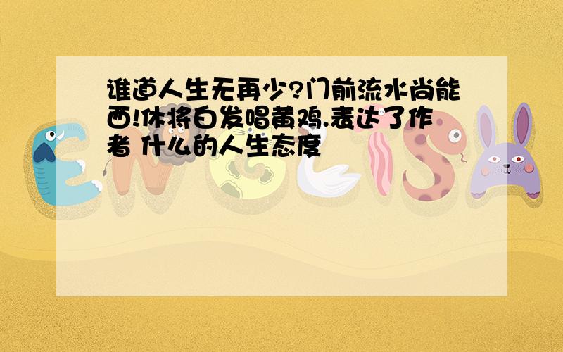 谁道人生无再少?门前流水尚能西!休将白发唱黄鸡.表达了作者 什么的人生态度