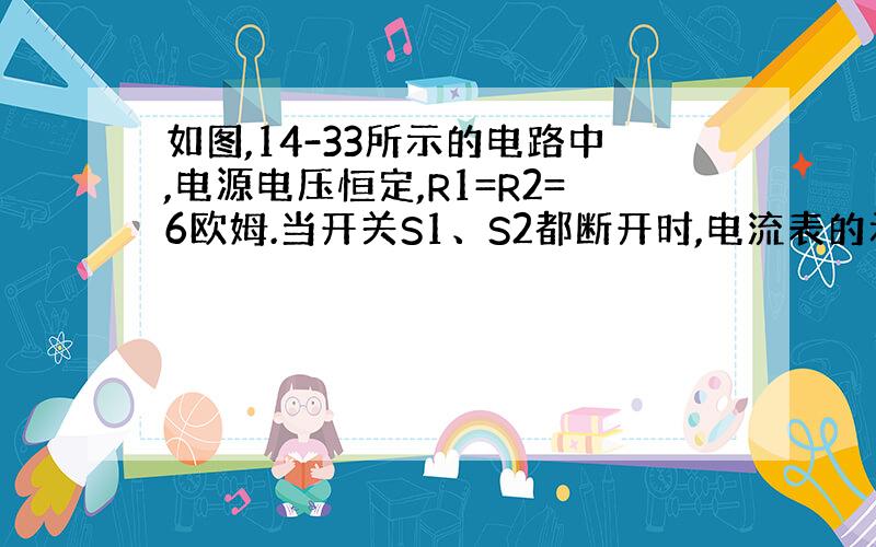 如图,14-33所示的电路中,电源电压恒定,R1=R2=6欧姆.当开关S1、S2都断开时,电流表的示数为0.5A,当开关