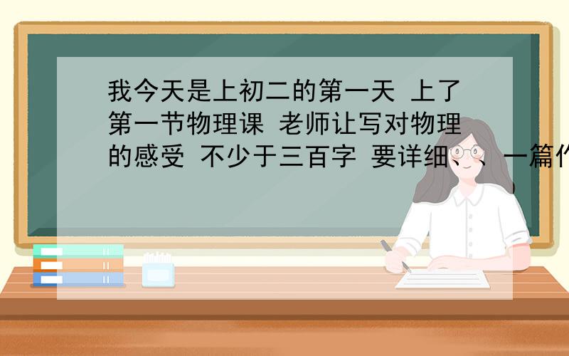 我今天是上初二的第一天 上了第一节物理课 老师让写对物理的感受 不少于三百字 要详细、、一篇作文