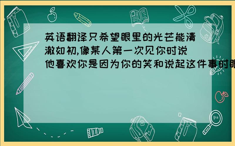 英语翻译只希望眼里的光芒能清澈如初,像某人第一次见你时说他喜欢你是因为你的笑和说起这件事时眼里的光