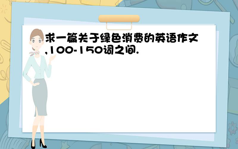 求一篇关于绿色消费的英语作文,100-150词之间.