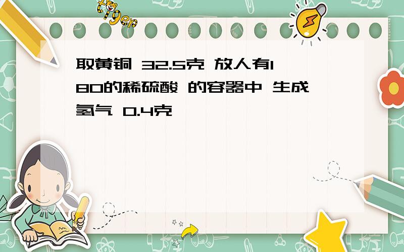 取黄铜 32.5克 放人有180的稀硫酸 的容器中 生成氢气 0.4克