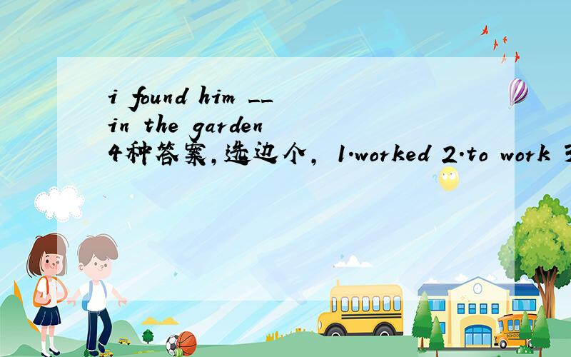 i found him __in the garden 4种答案,选边个, 1.worked 2.to work 3.w