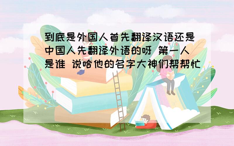 到底是外国人首先翻译汉语还是中国人先翻译外语的呀 第一人是谁 说哈他的名字大神们帮帮忙