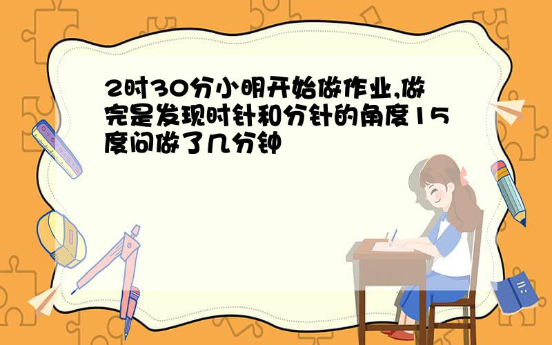 2时30分小明开始做作业,做完是发现时针和分针的角度15度问做了几分钟