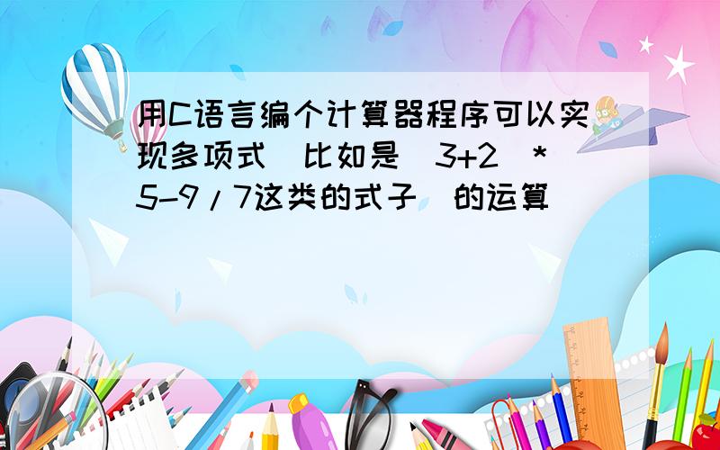 用C语言编个计算器程序可以实现多项式（比如是（3+2）*5-9/7这类的式子）的运算