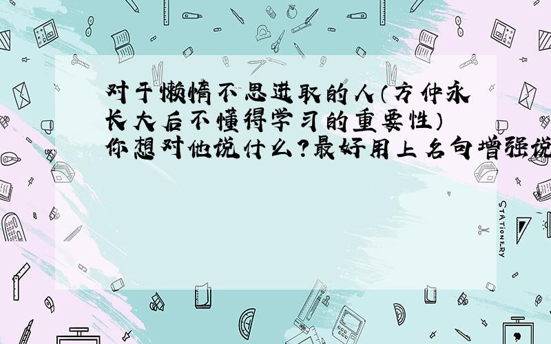 对于懒惰不思进取的人（方仲永长大后不懂得学习的重要性） 你想对他说什么?最好用上名句增强说服力