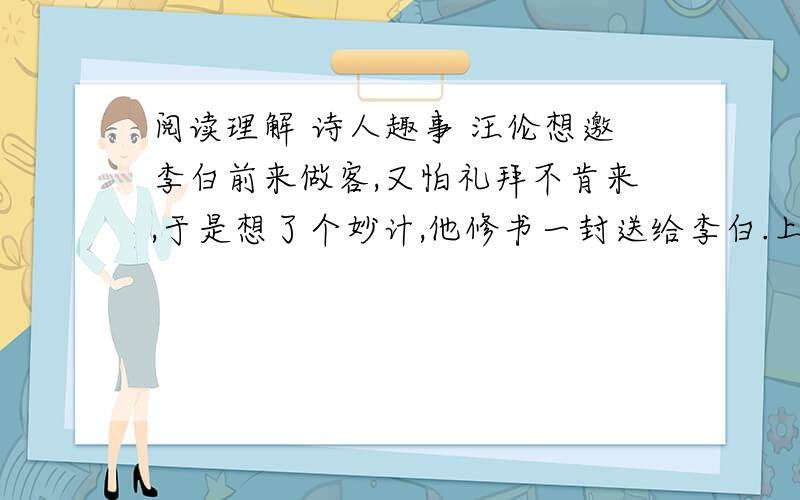 阅读理解 诗人趣事 汪伦想邀李白前来做客,又怕礼拜不肯来,于是想了个妙计,他修书一封送给李白.上面写到 先生好游乎?此地