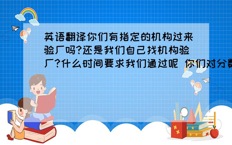 英语翻译你们有指定的机构过来验厂吗?还是我们自己找机构验厂?什么时间要求我们通过呢 你们对分数有要求吗?1分代表有效期1