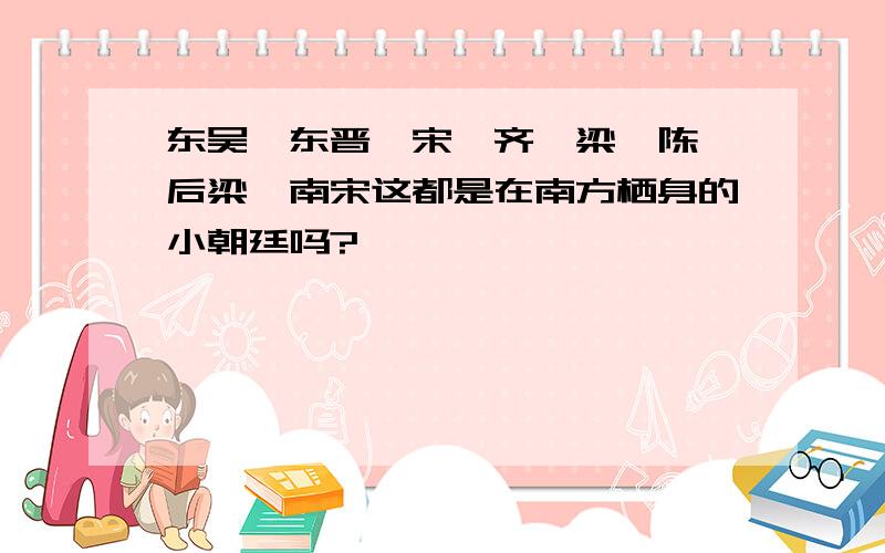 东吴、东晋、宋、齐、梁、陈、后梁、南宋这都是在南方栖身的小朝廷吗?