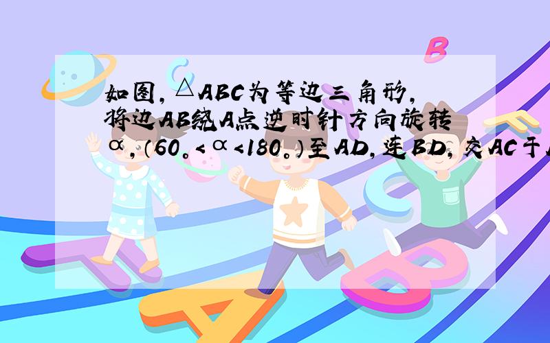 如图,△ABC为等边三角形,将边AB绕A点逆时针方向旋转α,（60°＜α＜180°）至AD,连BD,交AC于E.