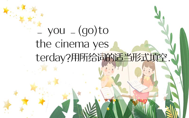 ＿ you ＿(go)to the cinema yesterday?用所给词的适当形式填空.