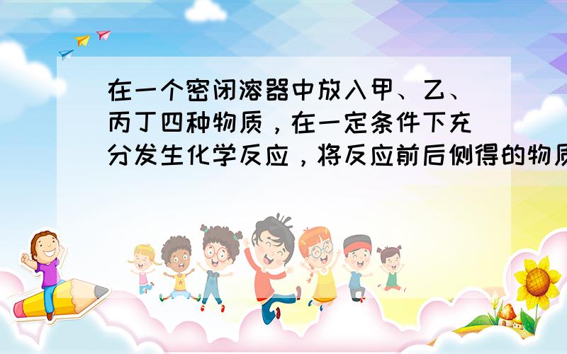 在一个密闭溶器中放入甲、乙、丙丁四种物质，在一定条件下充分发生化学反应，将反应前后侧得的物质质量记录在下列表格中．请你根