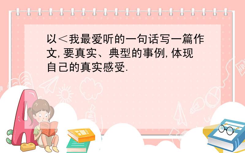 以＜我最爱听的一句话写一篇作文,要真实、典型的事例,体现自己的真实感受.