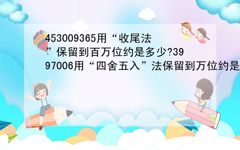 453009365用“收尾法”保留到百万位约是多少?3997006用“四舍五入”法保留到万位约是多少?