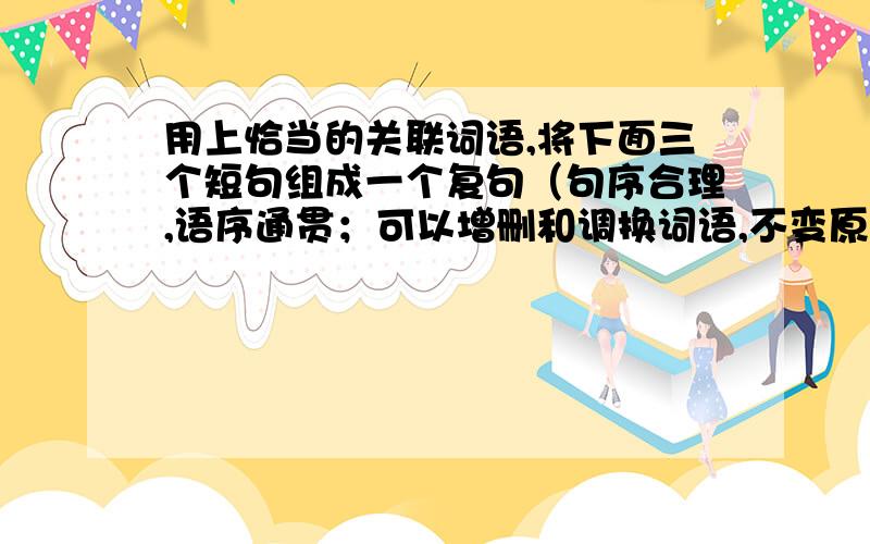 用上恰当的关联词语,将下面三个短句组成一个复句（句序合理,语序通贯；可以增删和调换词语,不变原意）