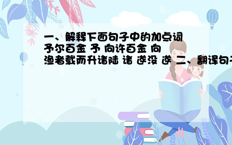 一、解释下面句子中的加点词 予尔百金 予 向许百金 向 渔者载而升诸陆 诸 遂没 遂 二、翻译句子 1、渔人曰